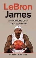 LeBron James: A Biography of an NBA Superstar - Adrian Almonte - cover
