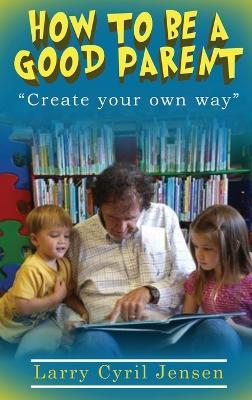 How to be a Good Parent: Create your own way - Larry Cyril Jensen - cover