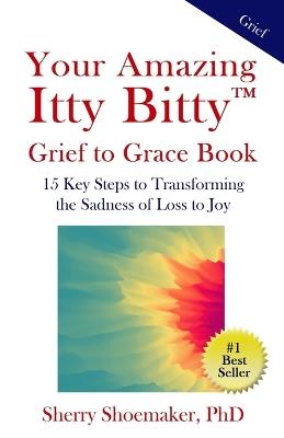 Your Amazing Itty Bitty(TM) Grief to Grace Book: 15 Key Steps to Transforming the Sadness of Loss to Joy - Sherry Shoemaker - cover