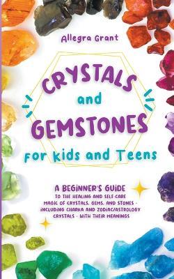 Crystals and Gemstones for Kids and Teens: A Beginner's Guide to the Healing and Self-Care Magic of Crystals, Gems and Stones--Including Chakra and Zodiac / Astrology Crystals--With Their Meanings - Allegra Grant - cover