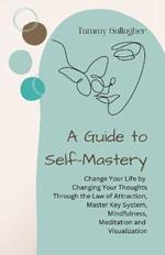 A Guide to Self-Mastery: Change Your Life by Changing Your Thoughts Through the Law of Attraction, Master Key System, Mindfulness, Meditation and Visualization