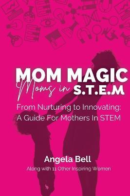 Mom Magic, Moms in STEM: From Nurturing To Innovating: A Guide For Mothers In STEM - Angela Bell - cover