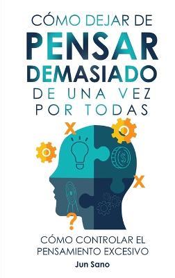 Cómo Dejar de Pensar Demasiado de Una Vez Por Todas: Ejercicios y Técnicas para Aliviar la Ansiedad y Reducir los Pensamientos Negativos - Jun Sano - cover