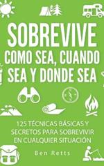 Sobrevive Como Sea, Cuando Sea y Donde Sea: 125 Técnicas Básicas y Secretos para Sobrevivir en Cualquier Situación: Manual de Supervivencia y Bushcraft Definitivo