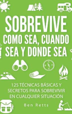 Sobrevive Como Sea, Cuando Sea y Donde Sea: 125 Técnicas Básicas y Secretos para Sobrevivir en Cualquier Situación: Manual de Supervivencia y Bushcraft Definitivo - Ben Retts - cover