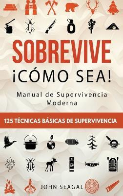 Sobrevive ¡Cómo Sea! Manual de Supervivencia Moderna. 125 Técnicas Básicas de Supervivencia: Bushcraft para Sobrevivir en Situaciones Límite - John Seagal - cover