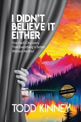 I Didn't Believe it Either: One Dad's Discovery That Everything Is Better Without Alcohol - Todd Kinney - cover