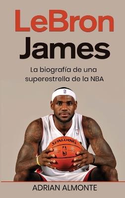 LeBron James: La biografía de una superestrella de la NBA - Adrian Almonte - cover