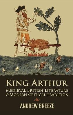 King Arthur: Medieval British Literature and Modern Critical Tradition - Andrew Breeze - cover