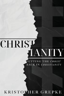 Christianity: Putting the Christ Back in Christianity - Kristopher Grepke - cover