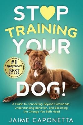 Stop Training Your Dog: A Guide to Connecting Beyond Commands, Understanding Behavior, and Becoming the Change You Both Need - Jaime Caponetta - cover