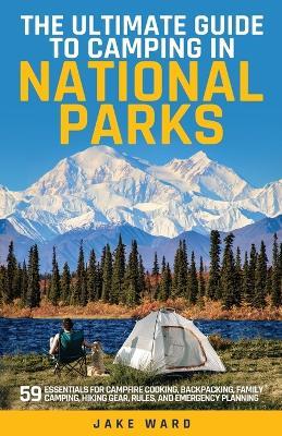 The Ultimate Guide to Camping in National Parks: 59 Essentials for Campfire Cooking, Backpacking, Family Camping, Hiking Gear, and Emergency Planning - Jake Ward - cover