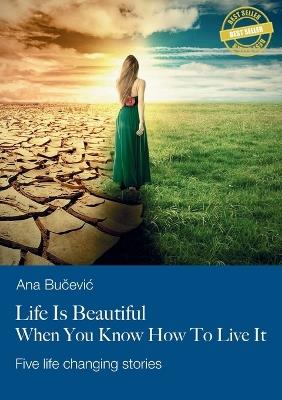 Life Is Beautiful When You Know How To Live It: Five life changing stories - Ana Bucevic - cover
