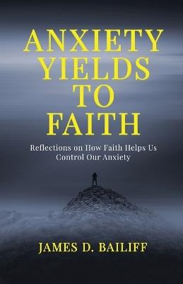 Anxiety Yields to Faith: Reflections on How FAITH Helps Us Control Our Anxiety - James D Bailiff - cover