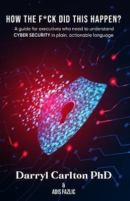 How the F*ck Did This Happen?: A guide for executives who need to understand Cyber Security in plain, actionable language - Darryl Carlton - cover