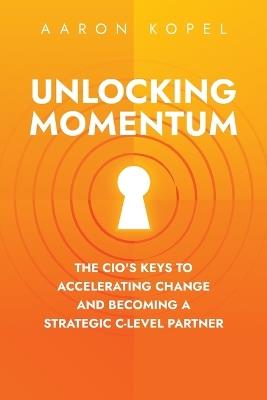 Unlocking Momentum: The CIO's Keys to Accelerating Change and Becoming a Strategic C-Level Partner - Aaron Kopel - cover
