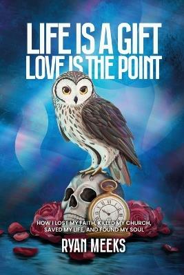 Life Is a Gift. Love Is the Point: How I Lost My Faith, Killed My Church, Saved My Life, and Found My Soul - Ryan Meeks - cover