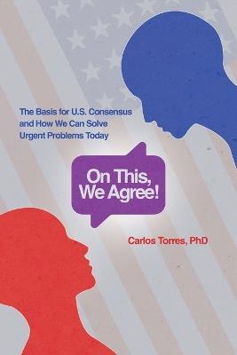 On This, We Agree!: The Basis for US Consensus and How We Can Solve Urgent Problems Today - Carlos D Torres - cover