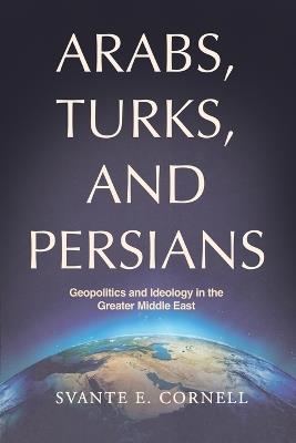 Arabs, Turks, and Persians: Geopolitics and Ideology in the Greater Middle East - Svante E Cornell - cover