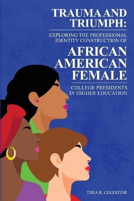 Trauma and Triumph: Exploring the Professional Identity Construction of African American Female College Presidents in Higher Education - Thea R Celestine - cover