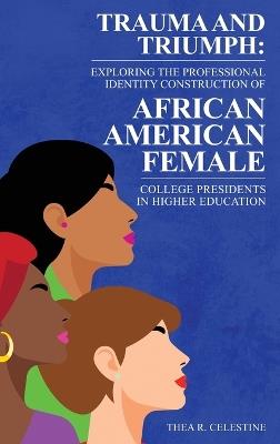 Trauma and Triumph: Exploring the Professional Identity Construction of African American Female College Presidents in Higher Education - Thea R Celestine - cover