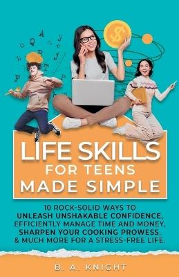 Life Skills for Teens Made Simple: 10 Rock-solid ways to unleash unshakable confidence, efficiently manage time and money, sharpen your cooking prowess, and much more for a stress-free life. - B a Knight - cover