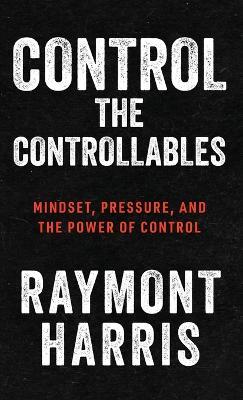 Control the Controllables: Mindset, Pressure, and the Power of Control - Raymont Harris - cover