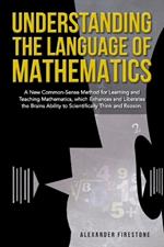 Understanding the Language of Mathematics: A New Common-Sense Method for Learning and Teaching Mathematics, which Enhances and Liberates the Brain's Ability to Scientifically Think and Reason