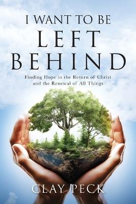 I Want to be Left Behind: Finding Hope in the Return of Christ and the Renewal of All Things - Clay Peck - cover