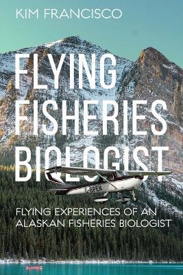 Flying Fisheries Biologist: Flying Experiences of an Alaskan Fisheries Biologist - Kim Francisco - cover