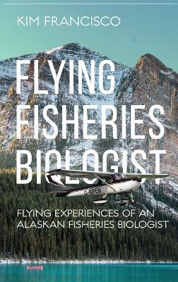 Flying Fisheries Biologist: Flying Experiences of an Alaskan Fisheries Biologist - Kim Francisco - cover