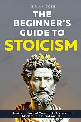 The Beginner's Guide to Stoicism: Embrace Ancient Wisdom to Overcome Modern Stress and Anxiety - Adrian Cole - cover