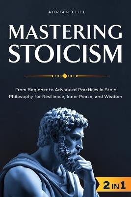 Mastering Stoicism: From Beginner to Advanced Practices in Stoic Philosophy for Resilience, Inner Peace, and Wisdom - Adrian Cole - cover