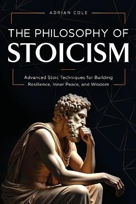 The Philosophy of Stoicism: Advanced Stoic Techniques for Building Resilience, Inner Peace, and Wisdom - Adrian Cole - cover