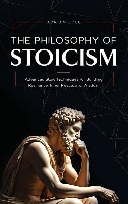 The Philosophy of Stoicism: Advanced Stoic Techniques for Building Resilience, Inner Peace, and Wisdom - Adrian Cole - cover