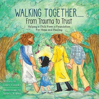 Walking Together..... From Trauma to Trust: Helping a Child Form a Foundation For Hope and Healing - Laura Fotusky - cover