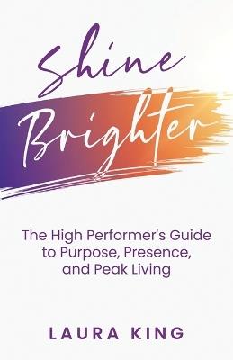 Shine Brighter: The High Performer's Guide to Purpose, Presence, and Peak Living - Laura King - cover