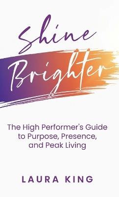 Shine Brighter: The High Performer's Guide to Purpose, Presence, and Peak Living - Laura King - cover
