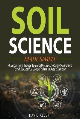 Soil Science Made Simple: A Beginner's Guide to Healthy Soil, Vibrant Gardens, and Bountiful Crop Farms in Any Climate - David Albert - cover
