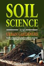 Soil Science For Urban Gardeners: The ABCs of Growing Bloomy Plants in Containers, Raised Beds, and Limited Spaces in All Seasons for Healthy Living.: The ABCs of Growing Bloomy Plants in Containers, Raised Beds, and Limited Spaces in All Seasons for Healthy Living.: The ABCs of Growing Bl