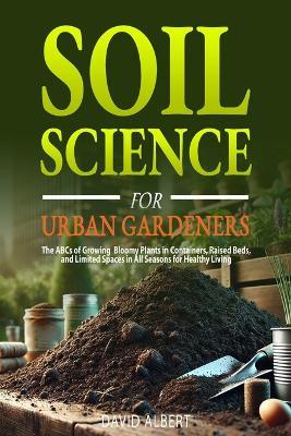 Soil Science For Urban Gardeners: The ABCs of Growing Bloomy Plants in Containers, Raised Beds, and Limited Spaces in All Seasons for Healthy Living.: The ABCs of Growing Bloomy Plants in Containers, Raised Beds, and Limited Spaces in All Seasons for Healthy Living.: The ABCs of Growing Bl - David Albert - cover