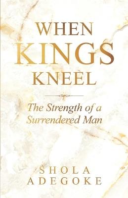 When Kings Kneel: The Strength of a Surrendered Man - Shola Adegoke - cover