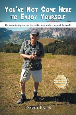 You've Not Come Here To Enjoy Yourself: The Astonishing Story of the Soldier Who Walked Around the World - David Fairs - cover