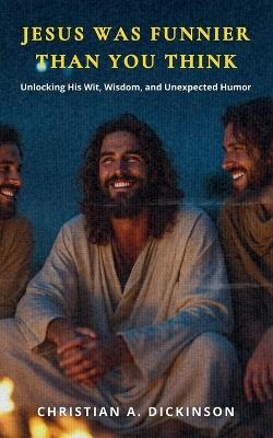 Jesus Was Funnier Than You Think: Unlocking His Wit, Wisdom, and Unexpected Humor - Christian A Dickinson - cover