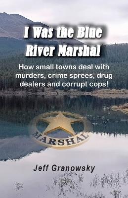 I Was the Blue River Marshal: How small towns deal with murders, crime sprees, drug dealers and corrupt cops! - Jeffrey Granowsky - cover