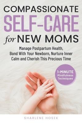 Compassionate Self-Care for New Moms: Manage Postpartum Health, Bond With Your Newborn, Nurture Inner Calm and Cherish This Precious Time - Sharlene Hosek - cover
