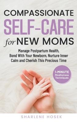 Compassionate Self-Care for New Moms: Manage Postpartum Health, Bond With Your Newborn, Nurture Inner Calm and Cherish This Precious Time - Sharlene Hosek - cover