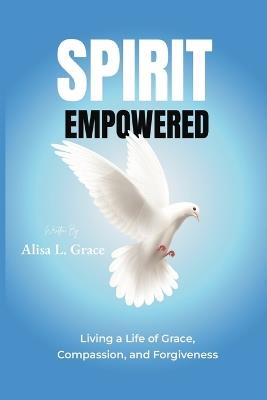 Spirit Empowered: Living a Life of Grace, Compassion, and Forgiveness - Alisa L Grace - cover