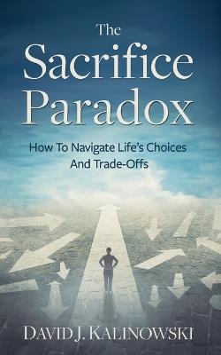 The Sacrifice Paradox: How To Navigate Life's Choices And Trade-Offs - David Kalinowski - cover