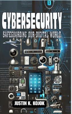 Cybersecurity: Safeguarding Our Digital World - Justin K Kojok - cover